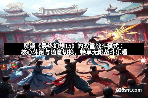 解锁《最终幻想15》的双重战斗模式：核心休闲与随意切换，畅享无限战斗乐趣